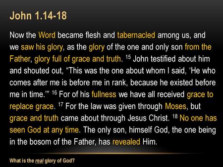 John 1.14-18 Now the Word became flesh and tabernacled among us, and we saw his glory, as the glory of the one and only son from the Father, glory full.