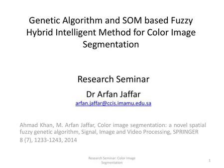 Dr Arfan Jaffar arfan.jaffar@ccis.imamu.edu.sa Genetic Algorithm and SOM based Fuzzy Hybrid Intelligent Method for Color Image Segmentation Research Seminar.