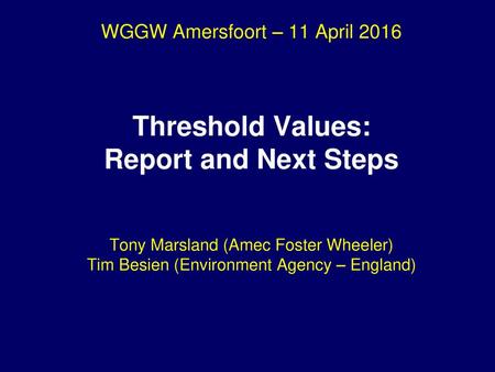 WGGW Amersfoort – 11 April 2016 Threshold Values: Report and Next Steps Tony Marsland (Amec Foster Wheeler) Tim Besien (Environment Agency – England)
