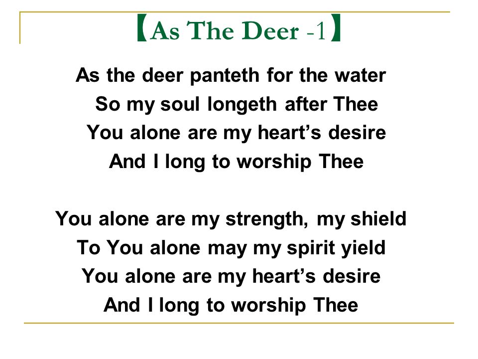 As The Deer -1 】 As the deer panteth for the water So my soul longeth after  Thee You alone are my heart's desire And I long to worship Thee You
