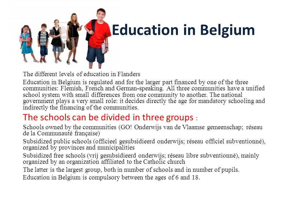 Education in Belgium The different levels of education in Flanders Education  in Belgium is regulated and for the larger part financed by one of the  three. - ppt download