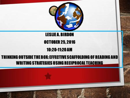 LESLIE A. BIRDON OCTOBER 25, :20-11:20 AM THINKING OUTSIDE THE BOX: EFFECTIVE SCAFFOLDING OF READING AND WRITING STRATEGIES USING RECIPROCAL TEACHING.