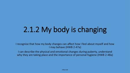 2.1.2 My body is changing I recognise that how my body changes can affect how I feel about myself and how I may behave (HWB 2-47a) I can describe the.