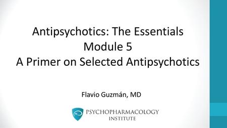 Antipsychotics: The Essentials Module 5 A Primer on Selected Antipsychotics Flavio Guzmán, MD.