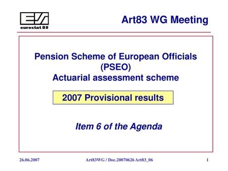 Art83 WG Meeting Pension Scheme of European Officials (PSEO) Actuarial assessment scheme 2007 Provisional results Item 6 of the Agenda 26.06.2007 Art83WG.