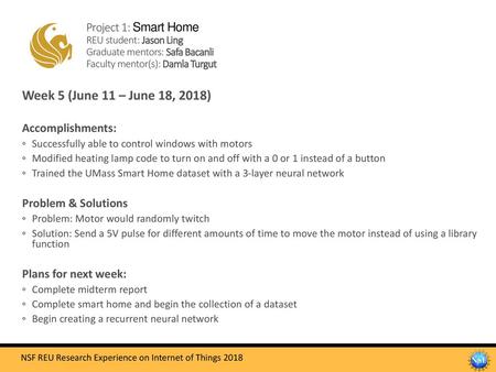 Project 1: Smart Home REU student: Jason Ling Graduate mentors: Safa Bacanli Faculty mentor(s): Damla Turgut Week 5 (June 11 – June 18, 2018) Accomplishments: