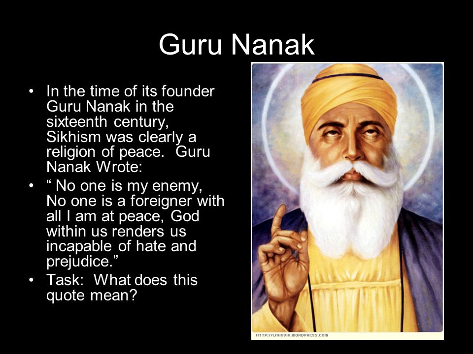 Guru Nanak In the time of its founder Guru Nanak in the sixteenth century,  Sikhism was clearly a religion of peace. Guru Nanak Wrote: “ No one is my  enemy, - ppt