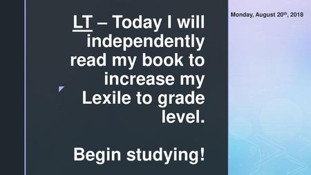 Monday, August 20th, 2018 LT – Today I will independently read my book to increase my Lexile to grade level. Begin studying!