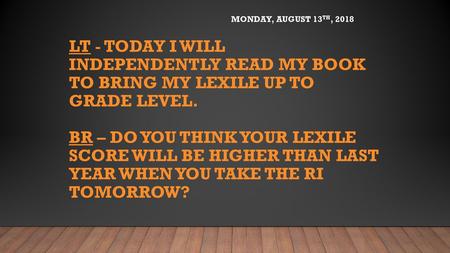 Monday, August 13th, 2018 LT - Today I will independently read my book to bring my Lexile up to grade level. BR – Do you think your lexile score will.