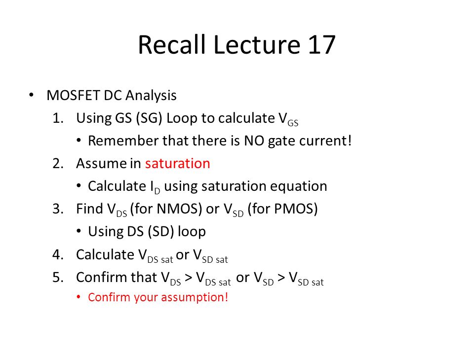 Recall Lecture 17 MOSFET DC Analysis 1.Using GS (SG) Loop to calculate V GS  Remember that there is NO gate current! 2.Assume in saturation Calculate I.  - ppt download