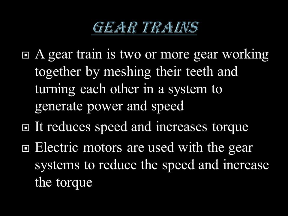 GEAR TRAINS A gear train is two or more gear working together by meshing their teeth and turning each other in a system to generate power and speed.