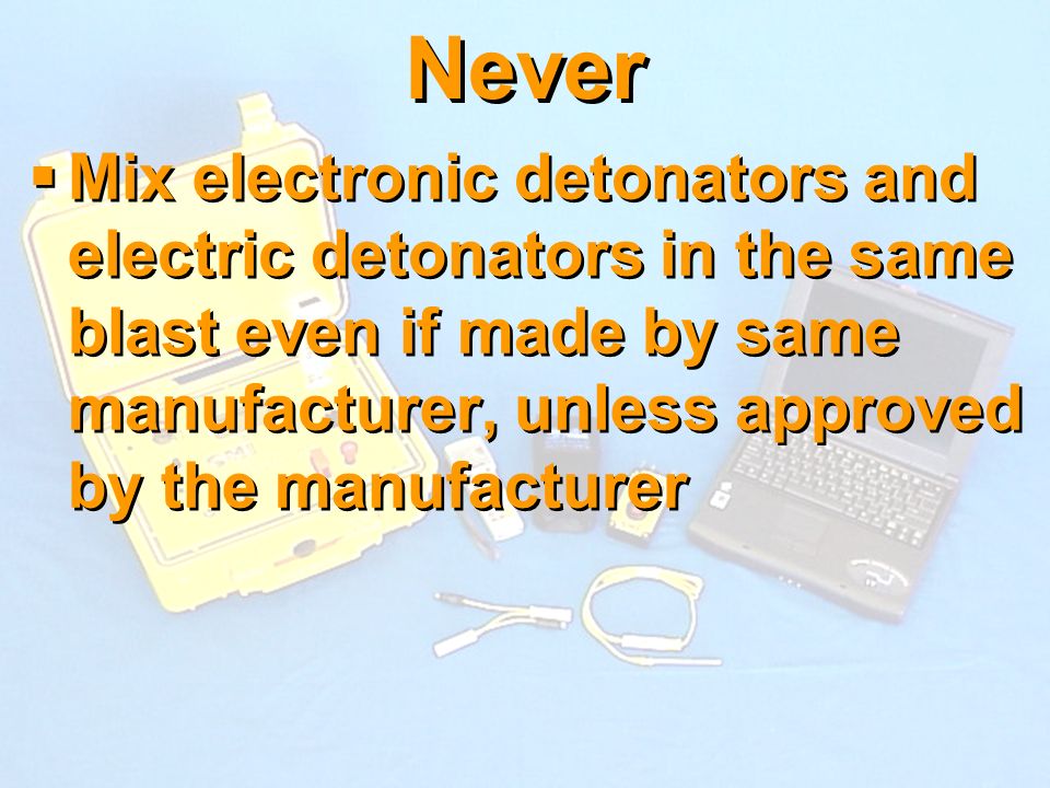 Never Mix electronic detonators and electric detonators in the same blast even if made by same manufacturer, unless approved by the manufacturer.