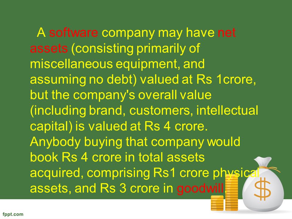 A software company may have net assets (consisting primarily of miscellaneous equipment, and assuming no debt) valued at Rs 1crore, but the company s overall value (including brand, customers, intellectual capital) is valued at Rs 4 crore.