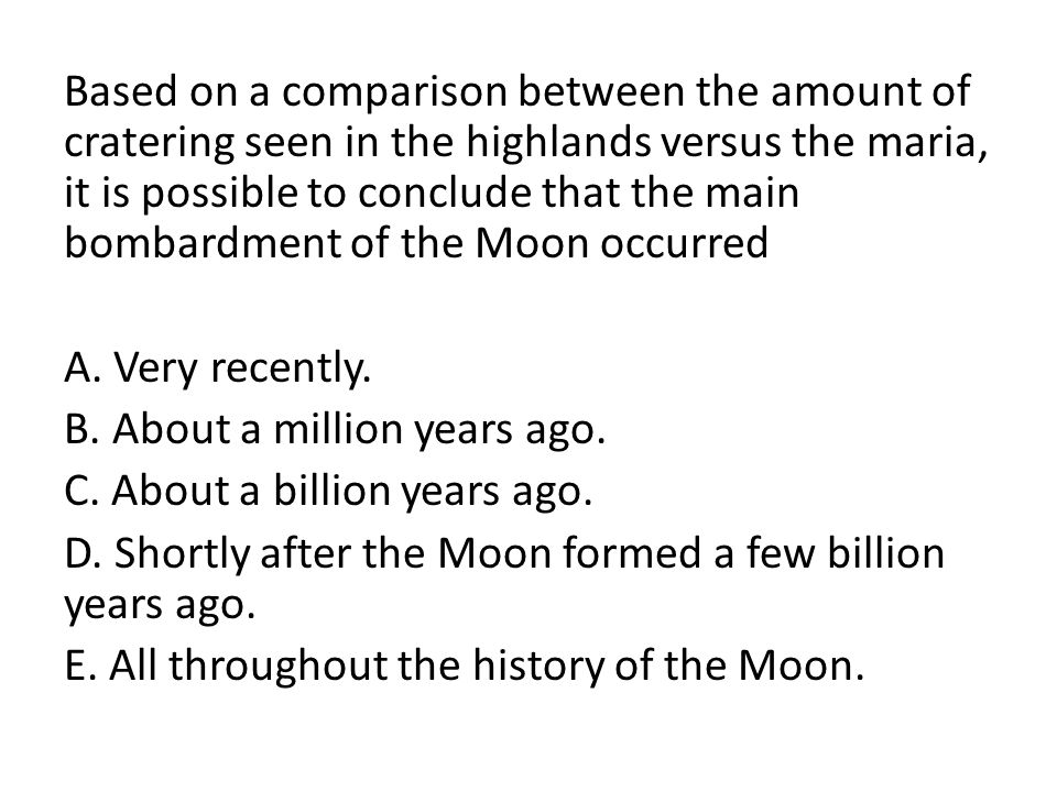 Based on a comparison between the amount of cratering seen in the highlands versus the maria, it is possible to conclude that the main bombardment of the Moon occurred A.