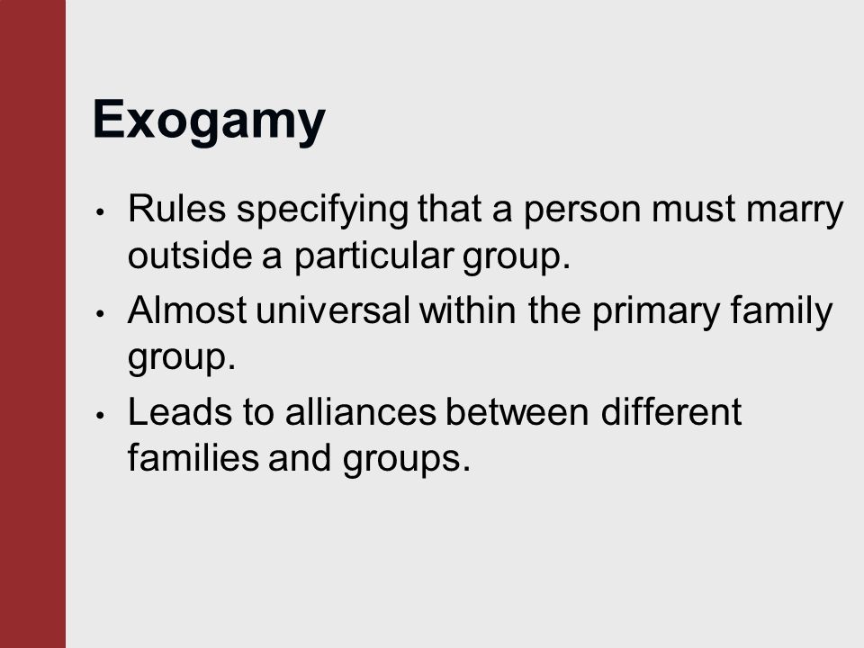 Exogamy Rules specifying that a person must marry outside a particular group. Almost universal within the primary family group.