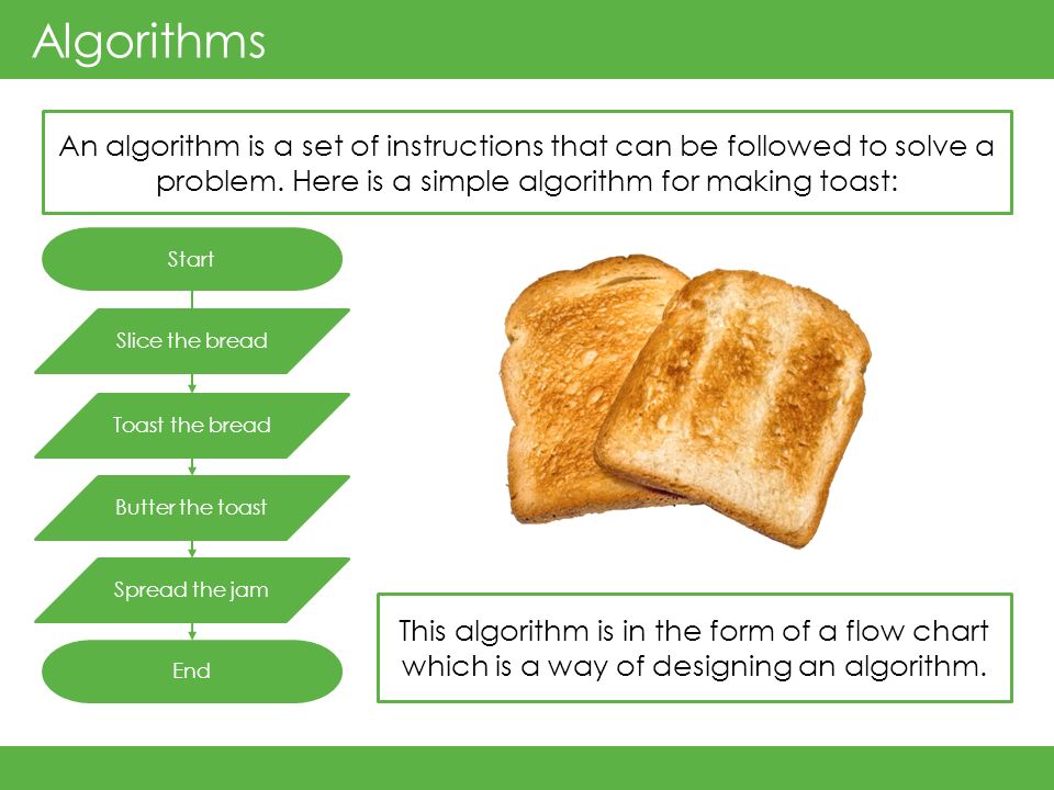 Algorithms An algorithm is a set of instructions that can be followed to solve a problem. Here is a simple algorithm for making toast: