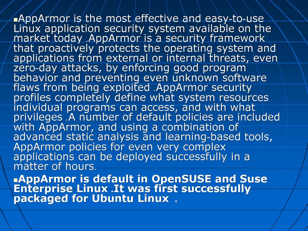 AppArmor is the most effective and easy-to-use Linux application security system available on the market today. AppArmor is a security framework that proactively protects the operating system and applications from external or internal threats, even zero-day attacks, by enforcing good program behavior and preventing even unknown software flaws from being exploited. AppArmor security profiles completely define what system resources individual programs can access, and with what privileges. A number of default policies are included with AppArmor, and using a combination of advanced static analysis and learning-based tools, AppArmor policies for even very complex applications can be deployed successfully in a matter of hours.