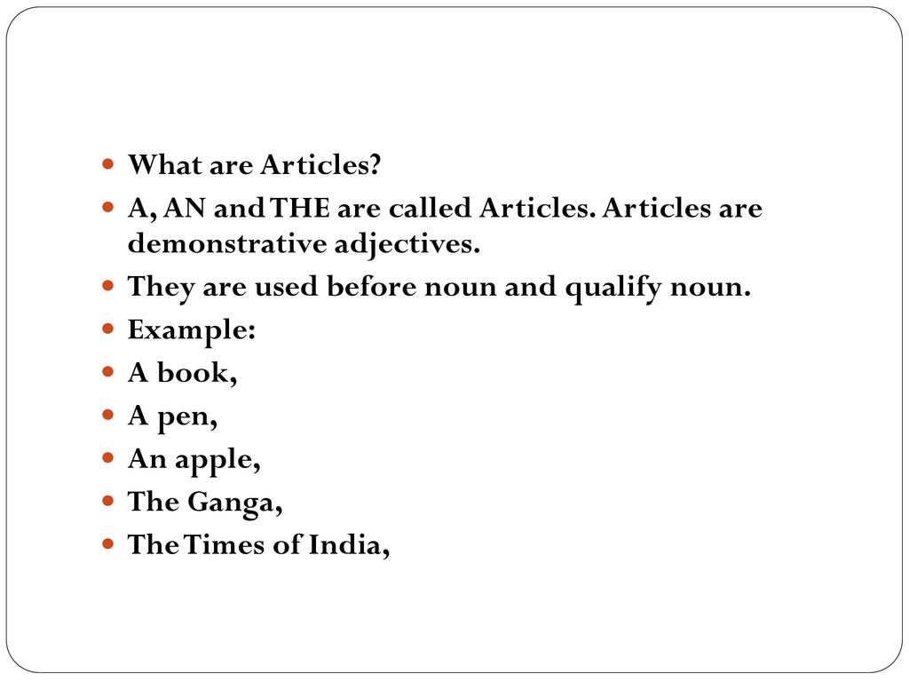 What are Articles A, AN and THE are called Articles. Articles are demonstrative adjectives. They are used before noun and qualify noun.