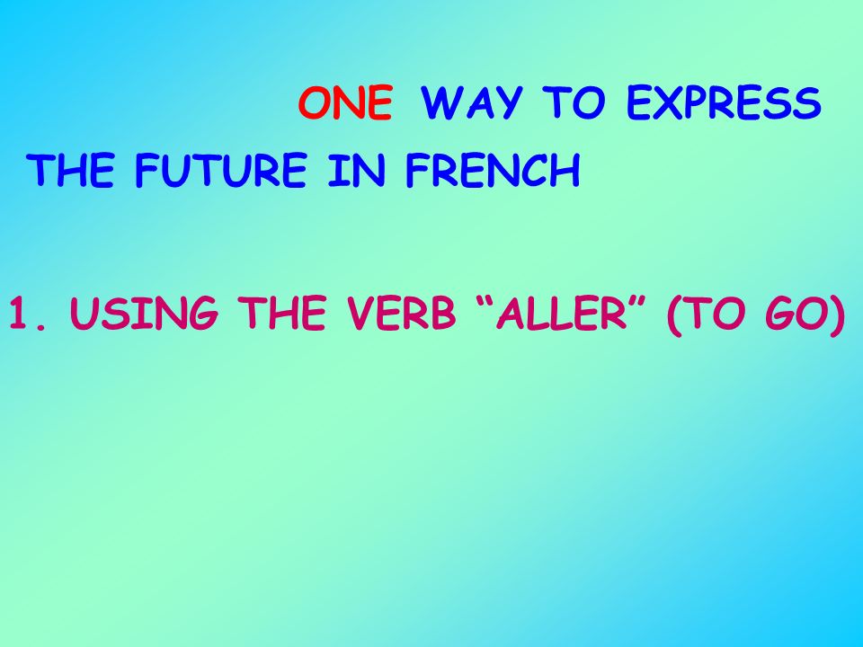 ONE WAY TO EXPRESS THE FUTURE IN FRENCH 1. USING THE VERB ALLER (TO GO)