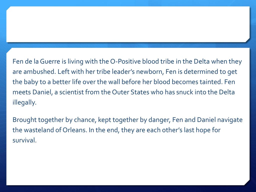Fen de la Guerre is living with the O-Positive blood tribe in the Delta when they are ambushed. Left with her tribe leader’s newborn, Fen is determined to get the baby to a better life over the wall before her blood becomes tainted. Fen meets Daniel, a scientist from the Outer States who has snuck into the Delta illegally.