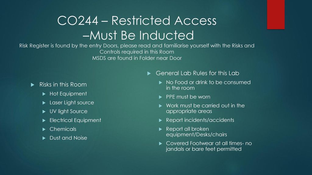 CO244 – Restricted Access –Must Be Inducted Risk Register is found by the entry Doors, please read and familiarise yourself with the Risks and Controls required in this Room MSDS are found in Folder near Door