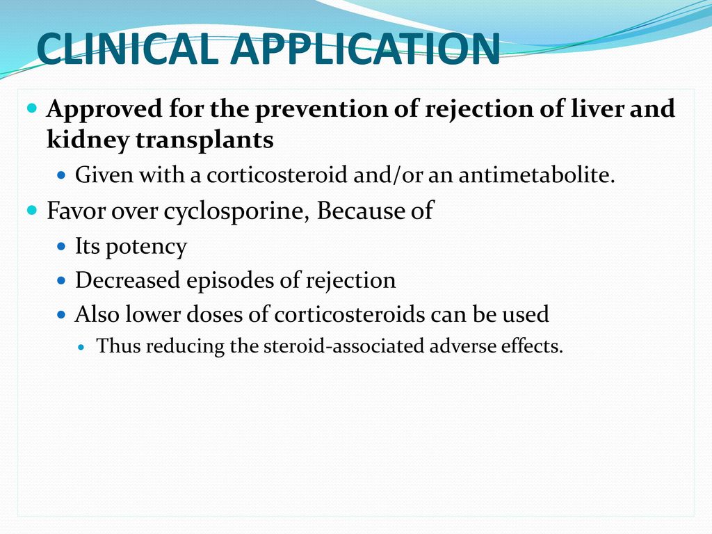 CLINICAL APPLICATION Approved for the prevention of rejection of liver and kidney transplants. Given with a corticosteroid and/or an antimetabolite.