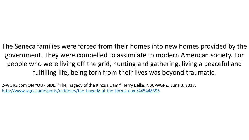 The Seneca families were forced from their homes into new homes provided by the government. They were compelled to assimilate to modern American society. For people who were living off the grid, hunting and gathering, living a peaceful and fulfilling life, being torn from their lives was beyond traumatic.