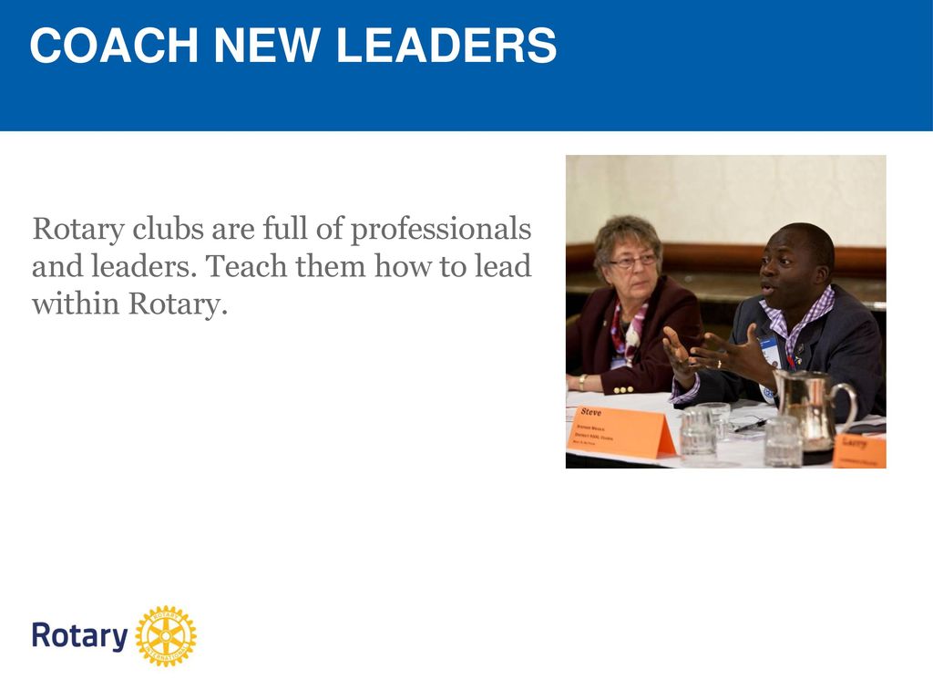 COACH NEW LEADERS Rotary clubs are full of professionals and leaders. Teach them how to lead within Rotary.
