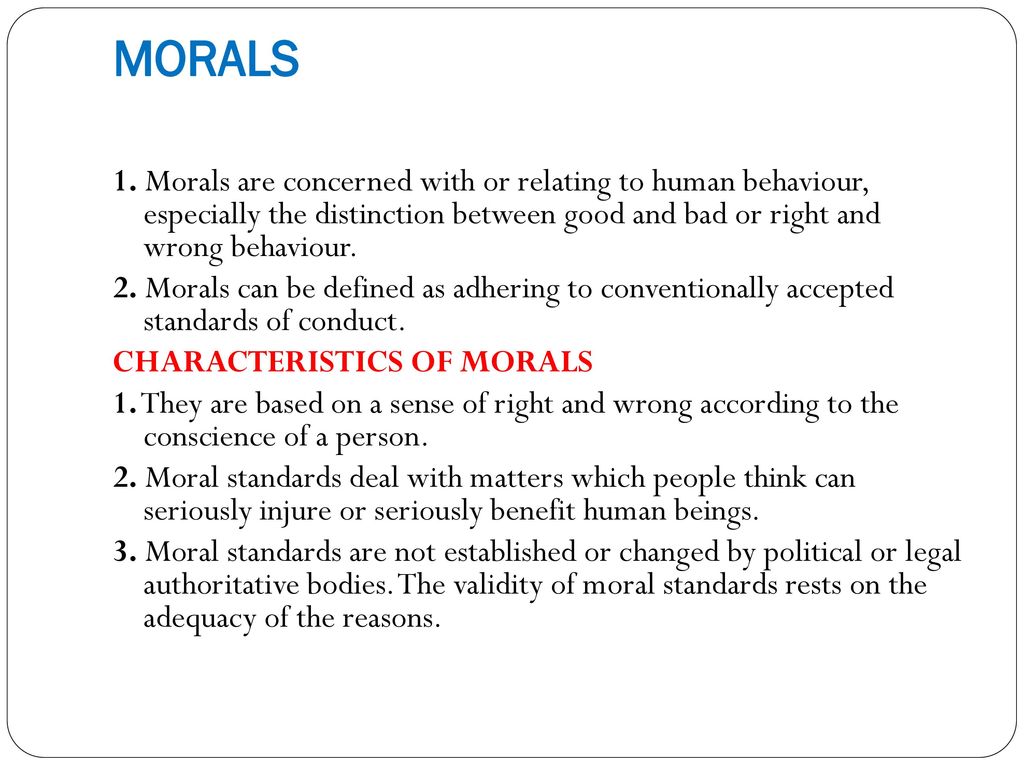 MORALS 1. Morals are concerned with or relating to human behaviour, especially the distinction between good and bad or right and wrong behaviour.