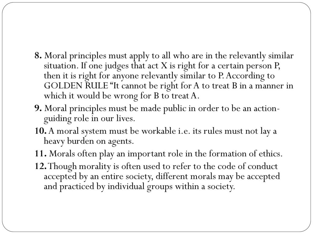 8. Moral principles must apply to all who are in the relevantly similar situation. If one judges that act X is right for a certain person P, then it is right for anyone relevantly similar to P. According to GOLDEN RULE It cannot be right for A to treat B in a manner in which it would be wrong for B to treat A.