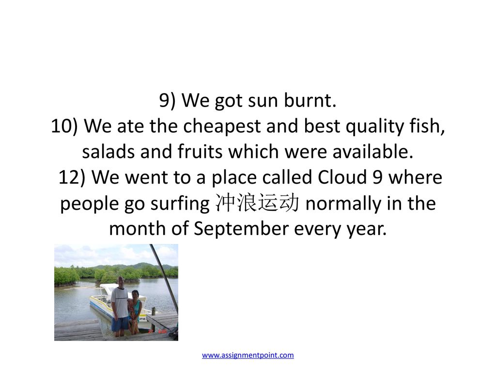 9) We got sun burnt. 10) We ate the cheapest and best quality fish, salads and fruits which were available. 12) We went to a place called Cloud 9 where people go surfing 冲浪运动 normally in the month of September every year.