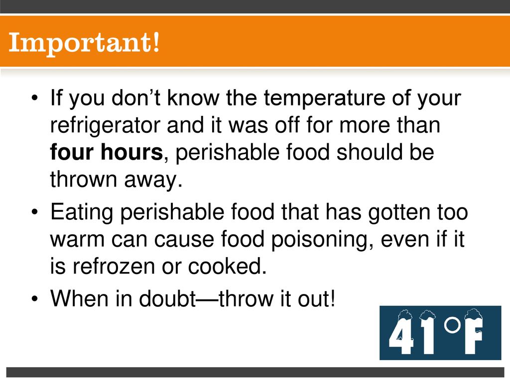 If you don’t know the temperature of your refrigerator and it was off for more than four hours, perishable food should be thrown away.