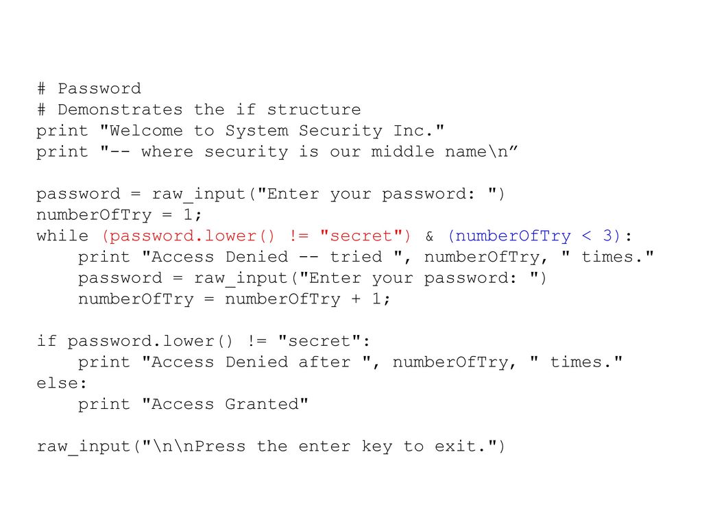 # Password # Demonstrates the if structure print Welcome to System Security Inc. print -- where security is our middle name\n password = raw_input( Enter your password: ) numberOfTry = 1; while (password.lower() != secret ) & (numberOfTry < 3): print Access Denied -- tried , numberOfTry, times. password = raw_input( Enter your password: ) numberOfTry = numberOfTry + 1; if password.lower() != secret : print Access Denied after , numberOfTry, times. else: print Access Granted raw_input( \n\nPress the enter key to exit. )