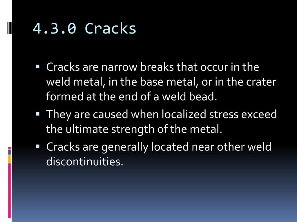 4.3.0 Cracks Cracks are narrow breaks that occur in the weld metal, in the base metal, or in the crater formed at the end of a weld bead.