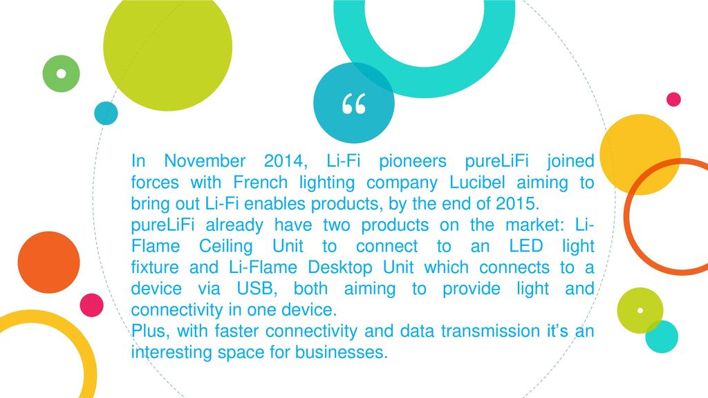 In November 2014, Li-Fi pioneers pureLiFi joined forces with French lighting company Lucibel aiming to bring out Li-Fi enables products, by the end of 2015.