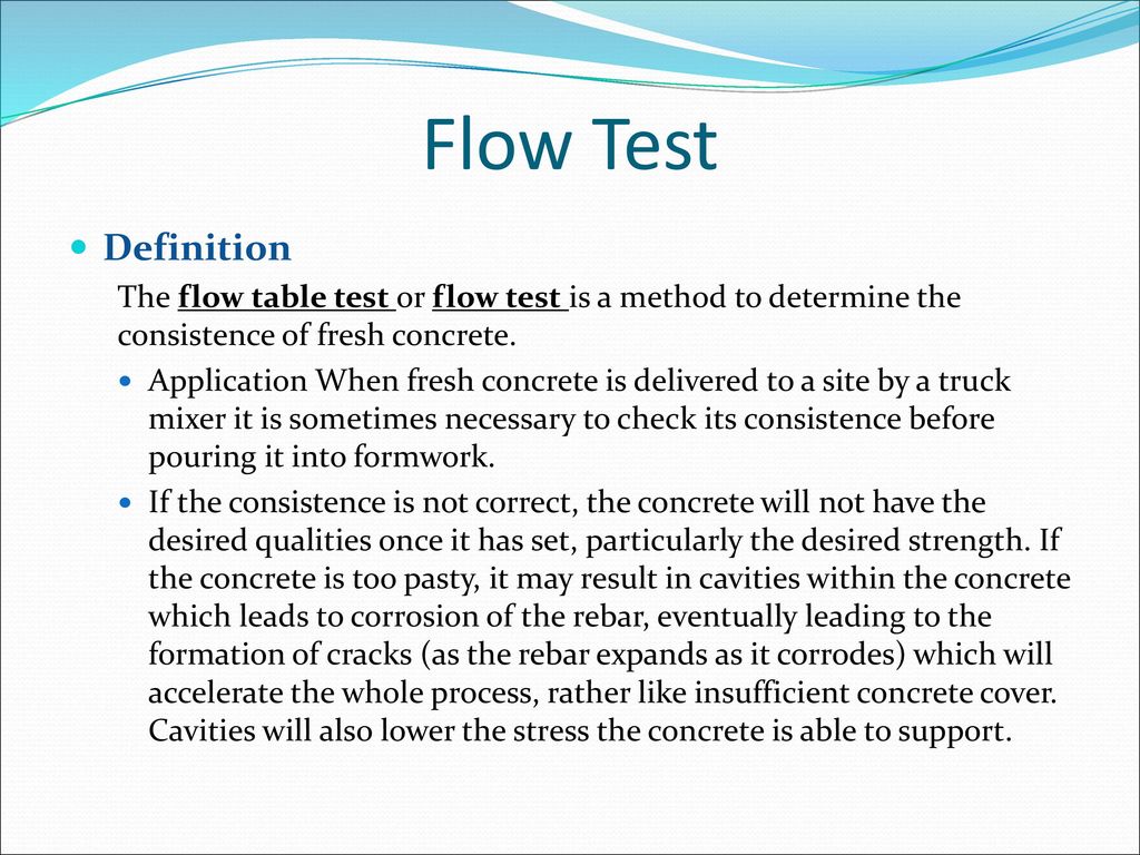 Flow Test Definition. The flow table test or flow test is a method to determine the consistence of fresh concrete.