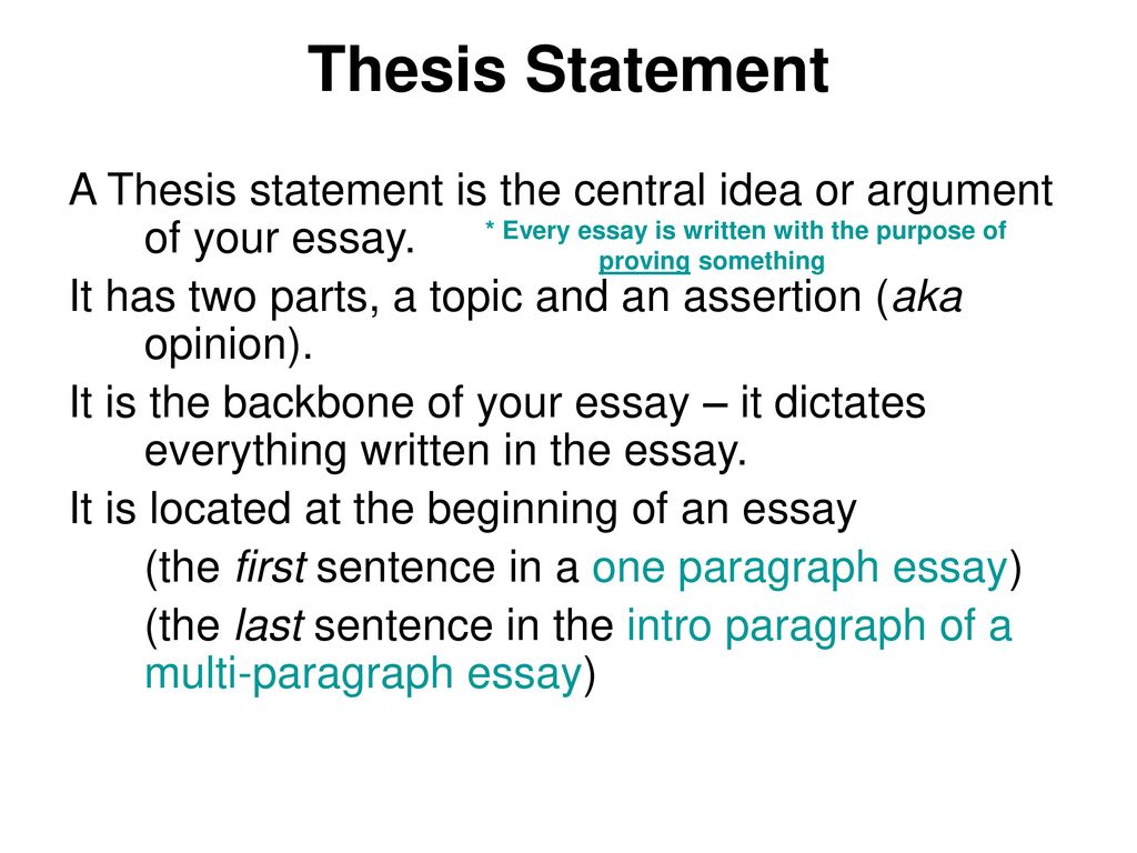 Thesis Statement A Thesis statement is the central idea or argument of your essay. It has two parts, a topic and an assertion (aka opinion).