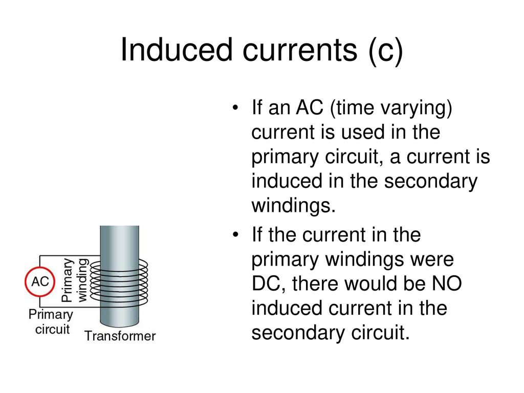 Induced currents (c) If an AC (time varying) current is used in the primary circuit, a current is induced in the secondary windings.