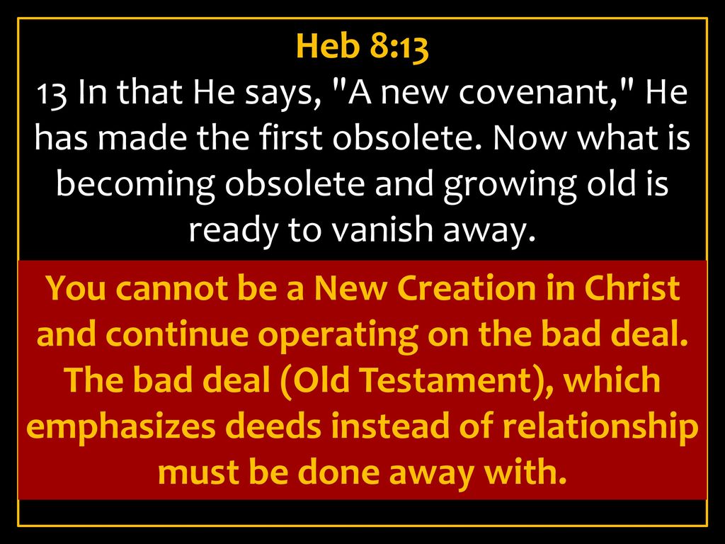 Heb 8:13 13 In that He says, A new covenant, He has made the first obsolete. Now what is becoming obsolete and growing old is ready to vanish away.