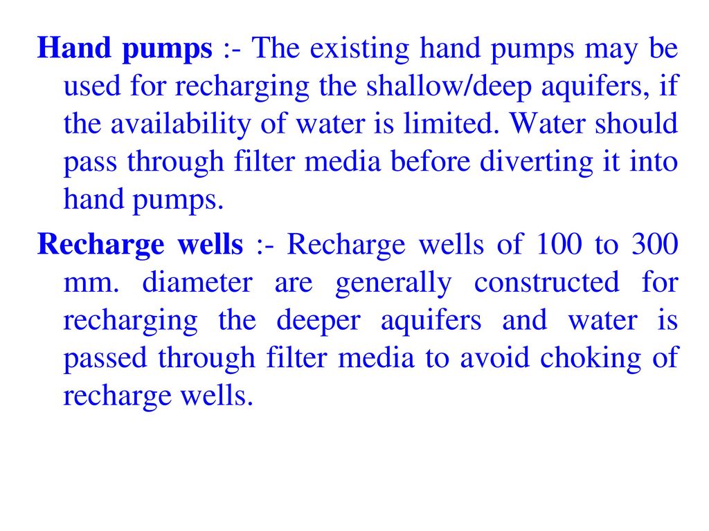 Hand pumps :- The existing hand pumps may be used for recharging the shallow/deep aquifers, if the availability of water is limited. Water should pass through filter media before diverting it into hand pumps.