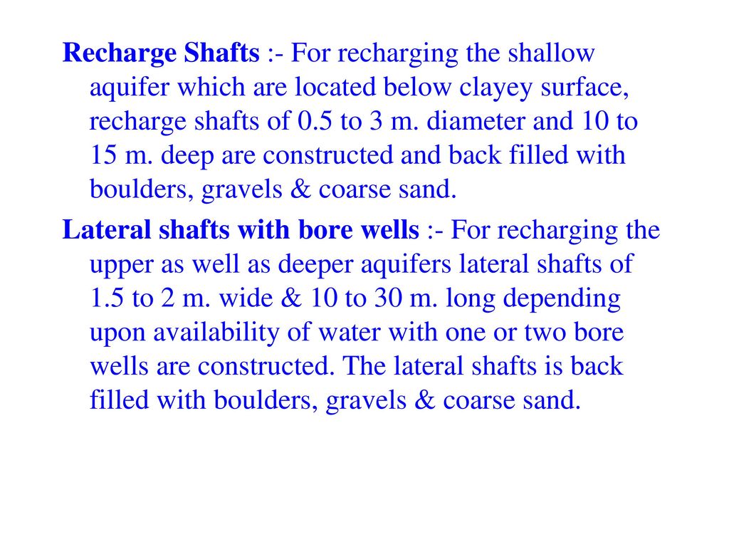 Recharge Shafts :- For recharging the shallow aquifer which are located below clayey surface, recharge shafts of 0.5 to 3 m. diameter and 10 to 15 m. deep are constructed and back filled with boulders, gravels & coarse sand.