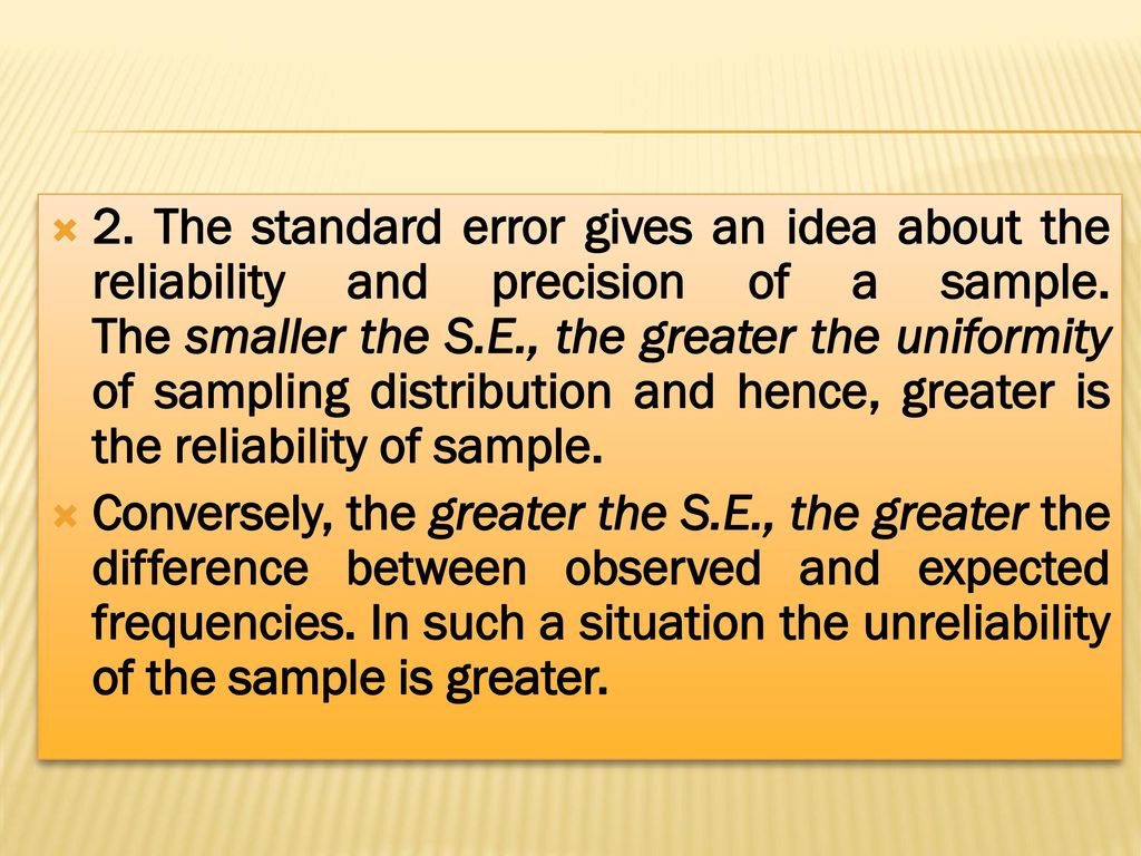 2. The standard error gives an idea about the reliability and precision of a sample. The smaller the S.E., the greater the uniformity of sampling distribution and hence, greater is the reliability of sample.