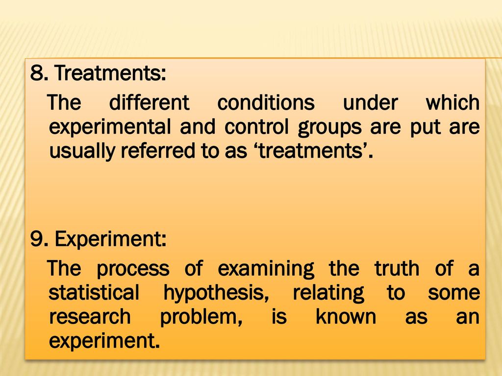 8. Treatments: The different conditions under which experimental and control groups are put are usually referred to as ‘treatments’.