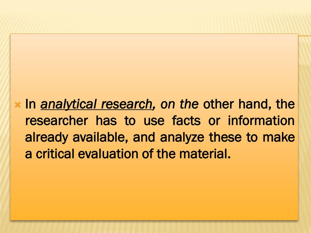 In analytical research, on the other hand, the researcher has to use facts or information already available, and analyze these to make a critical evaluation of the material.