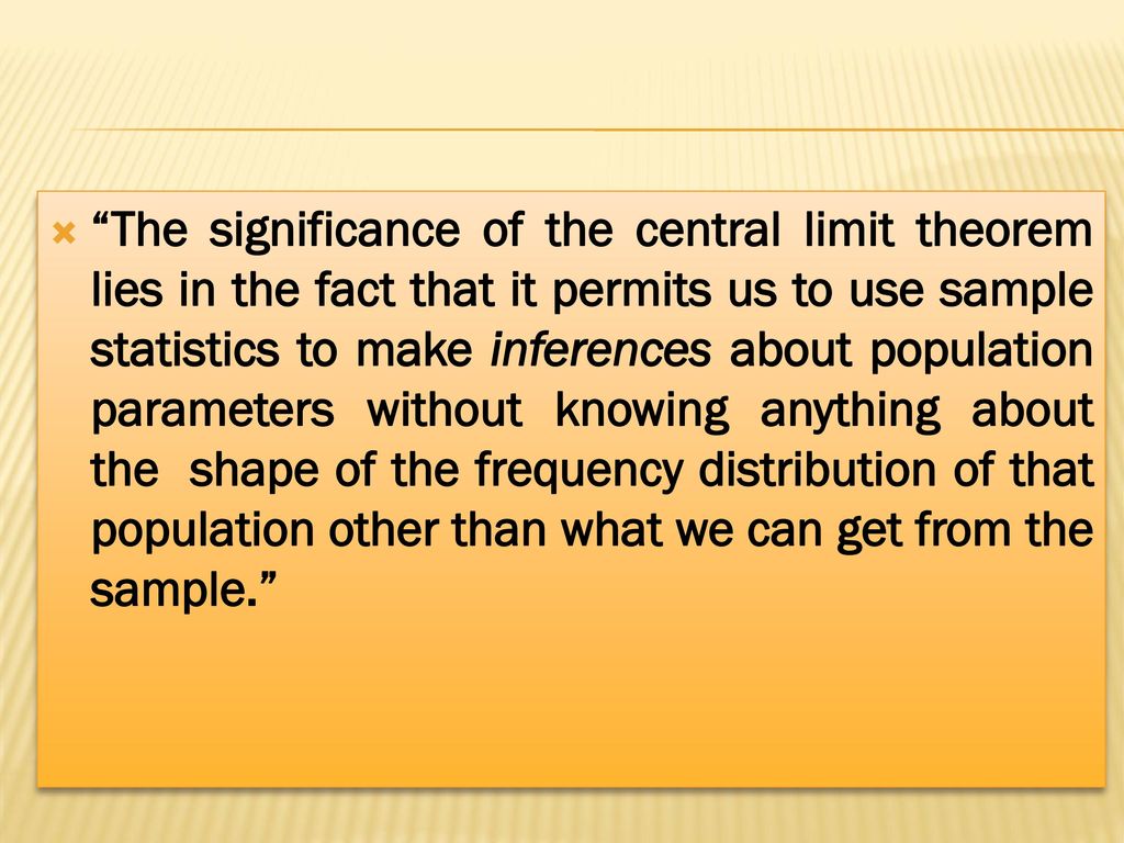 The significance of the central limit theorem lies in the fact that it permits us to use sample statistics to make inferences about population parameters without knowing anything about the shape of the frequency distribution of that population other than what we can get from the sample.