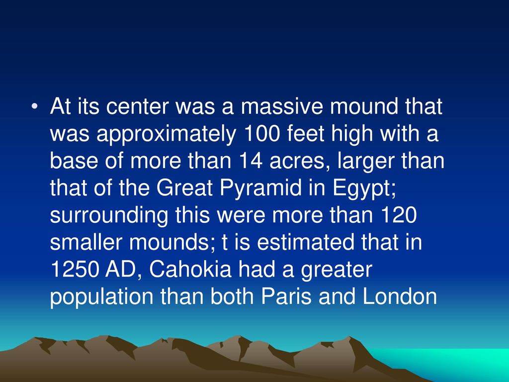 At its center was a massive mound that was approximately 100 feet high with a base of more than 14 acres, larger than that of the Great Pyramid in Egypt; surrounding this were more than 120 smaller mounds; t is estimated that in 1250 AD, Cahokia had a greater population than both Paris and London