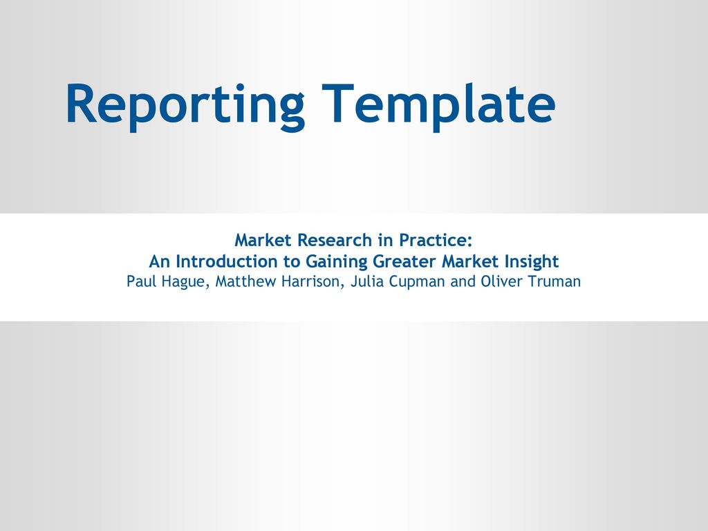 An Introduction to Gaining Greater Market Insight. Paul Hague, Matthew Harrison, Julia Cupman and Oliver Truman. Reporting Template Market Research in Practice: