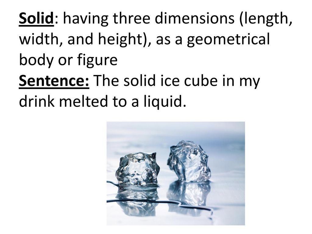 Solid: having three dimensions (length, width, and height), as a geometrical body or figure Sentence: The solid ice cube in my drink melted to a liquid.