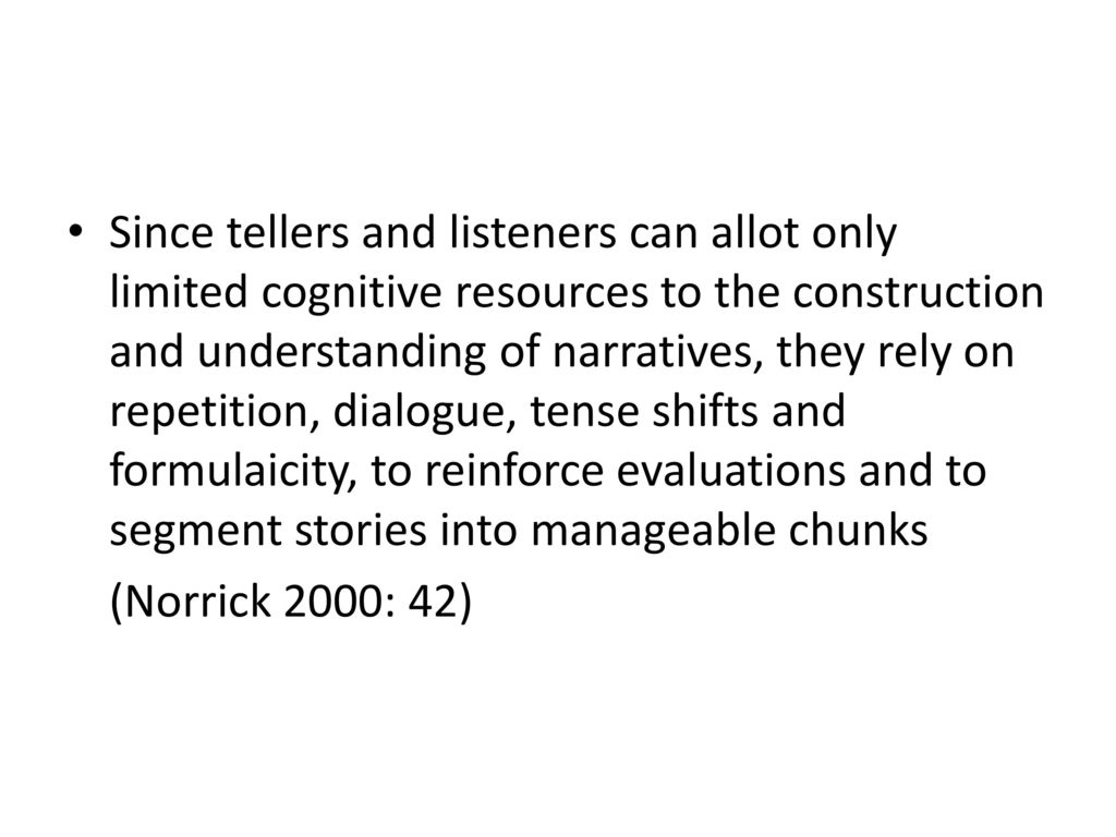 Since tellers and listeners can allot only limited cognitive resources to the construction and understanding of narratives, they rely on repetition, dialogue, tense shifts and formulaicity, to reinforce evaluations and to segment stories into manageable chunks