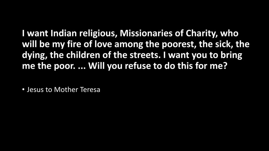 I want Indian religious, Missionaries of Charity, who will be my fire of love among the poorest, the sick, the dying, the children of the streets. I want you to bring me the poor. ... Will you refuse to do this for me
